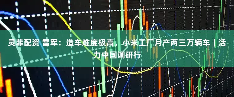 灵菲配资 雷军：造车难度极高，小米工厂月产两三万辆车｜活力中国调研行