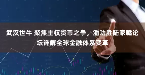 武汉世牛 聚焦主权货币之争，潘功胜陆家嘴论坛详解全球金融体系变革