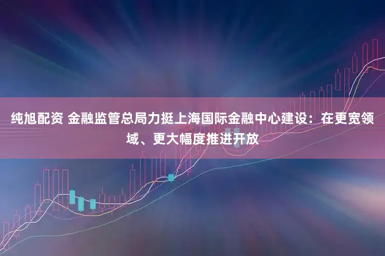 纯旭配资 金融监管总局力挺上海国际金融中心建设：在更宽领域、更大幅度推进开放