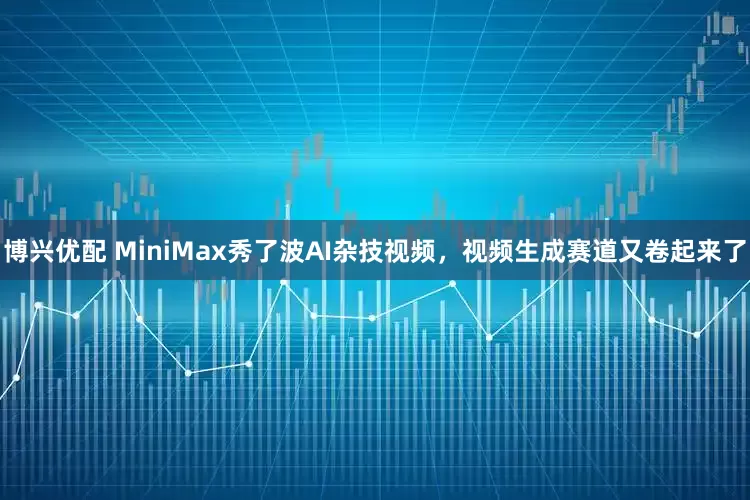 博兴优配 MiniMax秀了波AI杂技视频，视频生成赛道又卷起来了