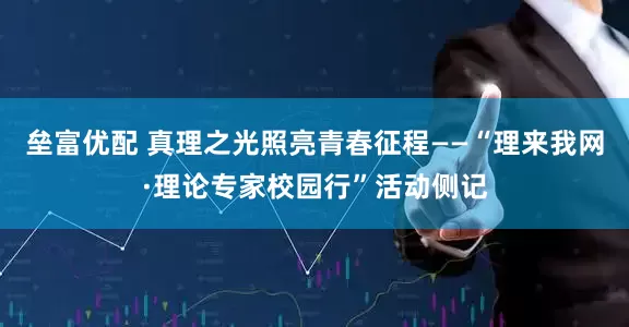 垒富优配 真理之光照亮青春征程——“理来我网·理论专家校园行”活动侧记