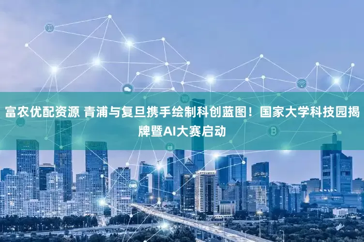 富农优配资源 青浦与复旦携手绘制科创蓝图！国家大学科技园揭牌暨AI大赛启动