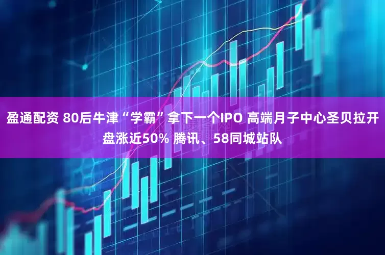 盈通配资 80后牛津“学霸”拿下一个IPO 高端月子中心圣贝拉开盘涨近50% 腾讯、58同城站队