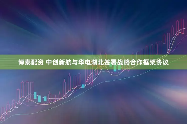 博泰配资 中创新航与华电湖北签署战略合作框架协议