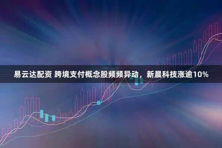 易云达配资 跨境支付概念股频频异动，新晨科技涨逾10%