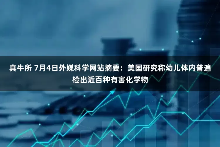真牛所 7月4日外媒科学网站摘要：美国研究称幼儿体内普遍检出近百种有害化学物