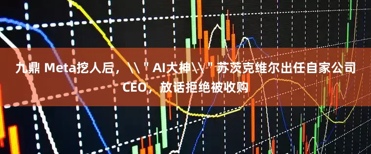 九鼎 Meta挖人后，\＂AI大神\＂苏茨克维尔出任自家公司CEO，放话拒绝被收购
