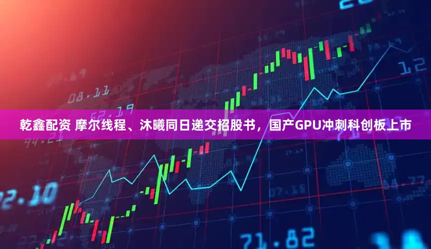 乾鑫配资 摩尔线程、沐曦同日递交招股书，国产GPU冲刺科创板上市