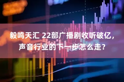 毅鸣天汇 22部广播剧收听破亿，声音行业的下一步怎么走？