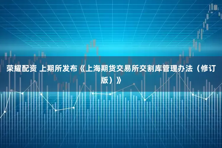 荣耀配资 上期所发布《上海期货交易所交割库管理办法（修订版）》