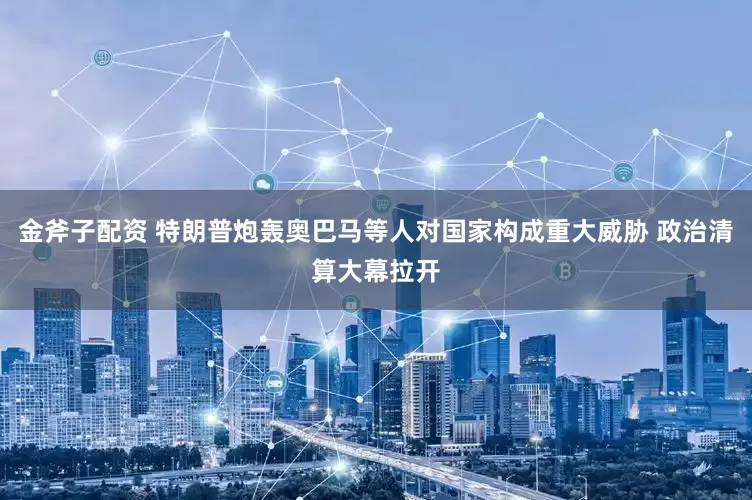 金斧子配资 特朗普炮轰奥巴马等人对国家构成重大威胁 政治清算大幕拉开