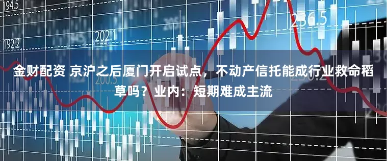 金财配资 京沪之后厦门开启试点，不动产信托能成行业救命稻草吗？业内：短期难成主流