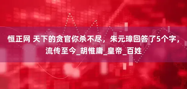 恒正网 天下的贪官你杀不尽，朱元璋回答了5个字，流传至今_胡惟庸_皇帝_百姓