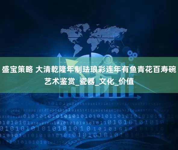 盛宝策略 大清乾隆年制珐琅彩连年有鱼青花百寿碗艺术鉴赏_瓷器_文化_价值