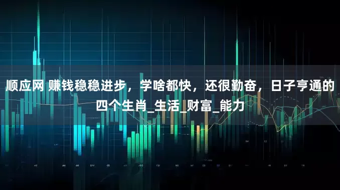 顺应网 赚钱稳稳进步，学啥都快，还很勤奋，日子亨通的四个生肖_生活_财富_能力