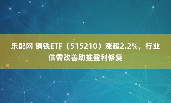 乐配网 钢铁ETF（515210）涨超2.2%，行业供需改善助推盈利修复