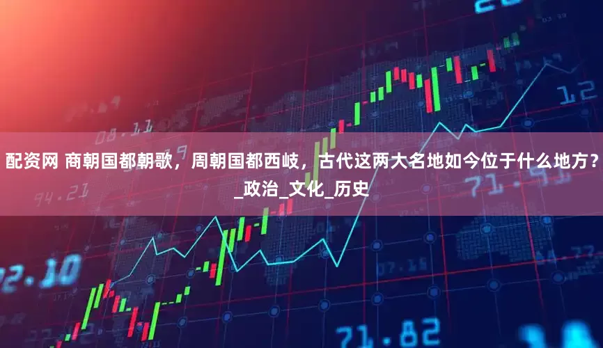 配资网 商朝国都朝歌，周朝国都西岐，古代这两大名地如今位于什么地方？_政治_文化_历史
