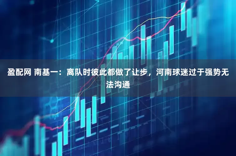 盈配网 南基一：离队时彼此都做了让步，河南球迷过于强势无法沟通