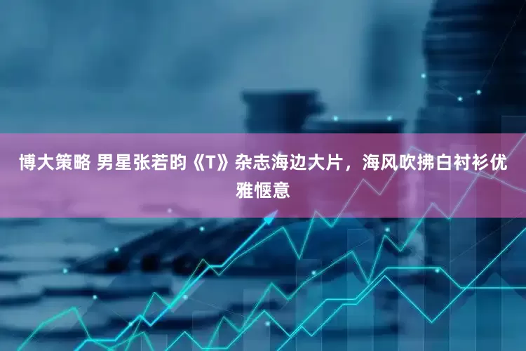 博大策略 男星张若昀《T》杂志海边大片，海风吹拂白衬衫优雅惬意