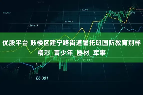 优股平台 鼓楼区建宁路街道暑托班国防教育别样精彩_青少年_器材_军事