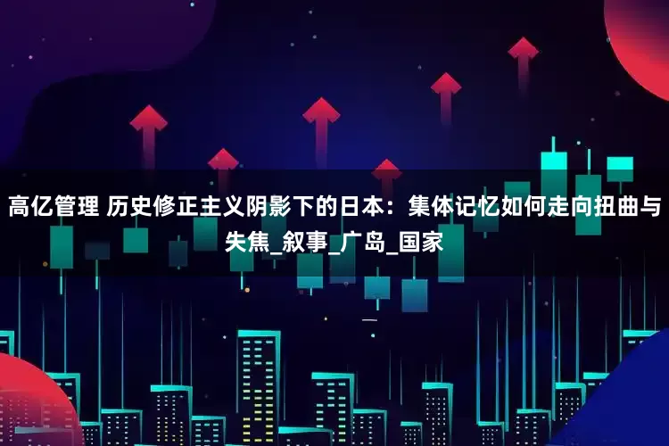 高亿管理 历史修正主义阴影下的日本：集体记忆如何走向扭曲与失焦_叙事_广岛_国家