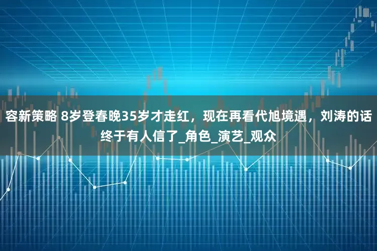 容新策略 8岁登春晚35岁才走红，现在再看代旭境遇，刘涛的话终于有人信了_角色_演艺_观众