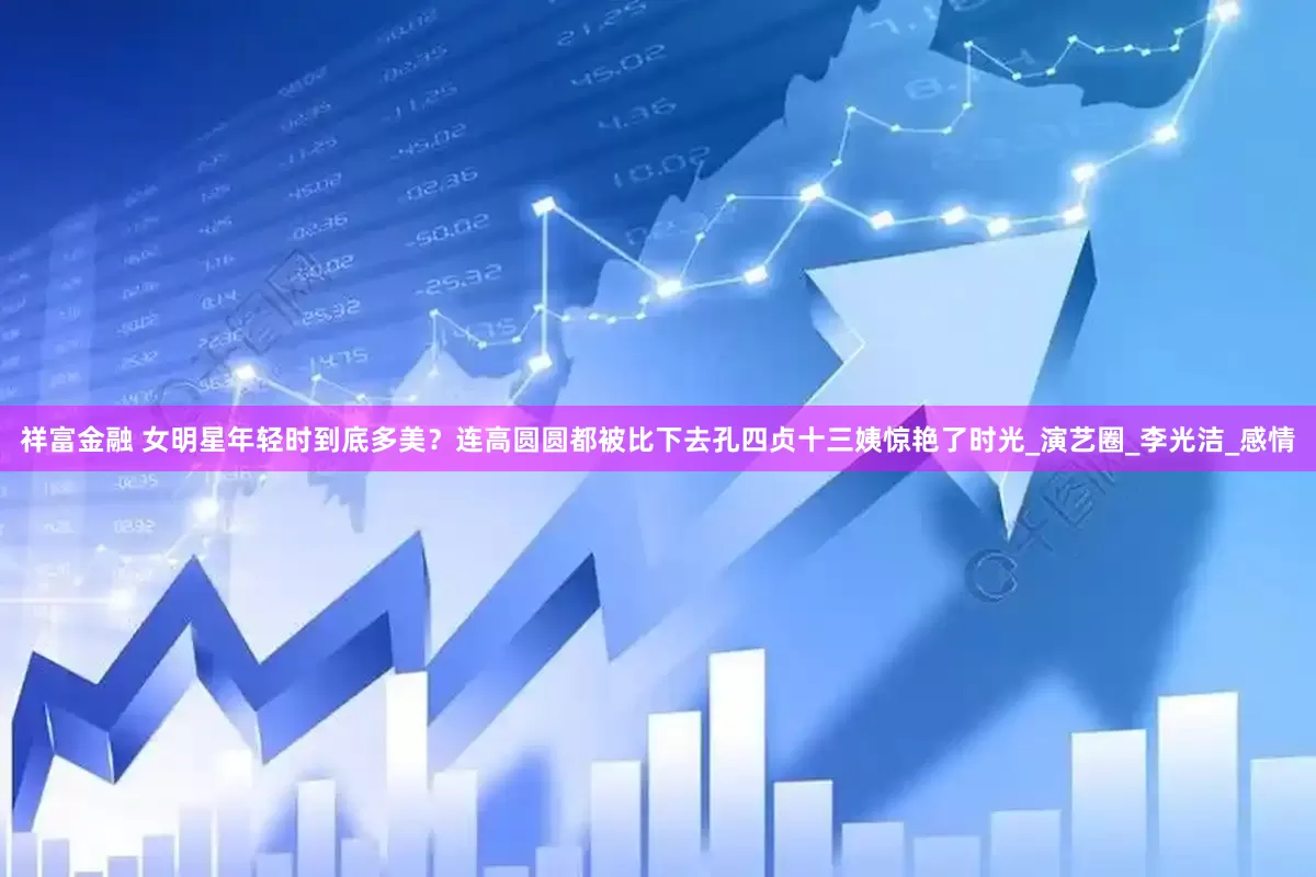 祥富金融 女明星年轻时到底多美？连高圆圆都被比下去孔四贞十三姨惊艳了时光_演艺圈_李光洁_感情
