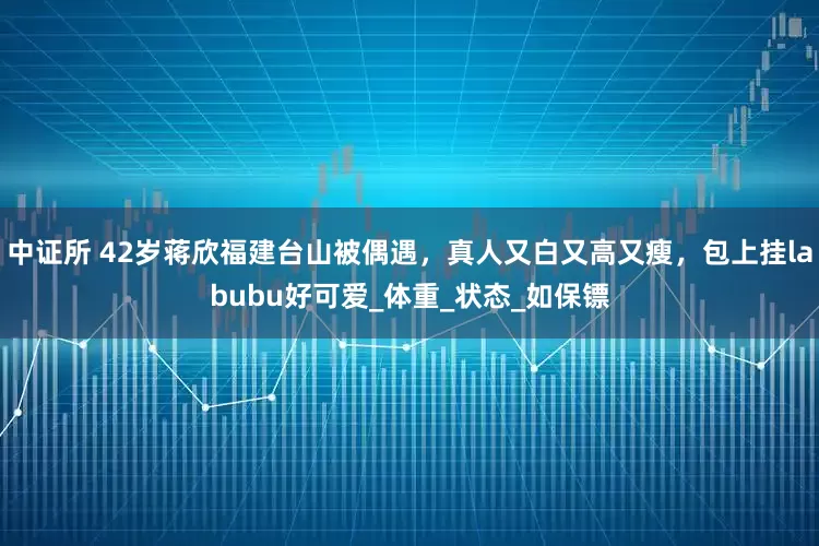 中证所 42岁蒋欣福建台山被偶遇，真人又白又高又瘦，包上挂labubu好可爱_体重_状态_如保镖
