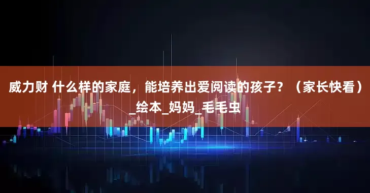 威力财 什么样的家庭，能培养出爱阅读的孩子？（家长快看）_绘本_妈妈_毛毛虫