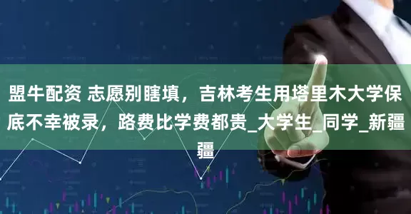 盟牛配资 志愿别瞎填，吉林考生用塔里木大学保底不幸被录，路费比学费都贵_大学生_同学_新疆