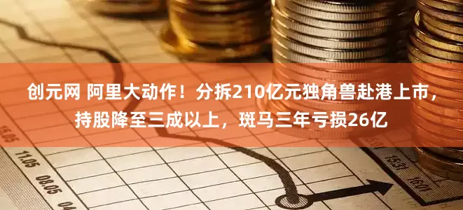 创元网 阿里大动作！分拆210亿元独角兽赴港上市，持股降至三成以上，斑马三年亏损26亿
