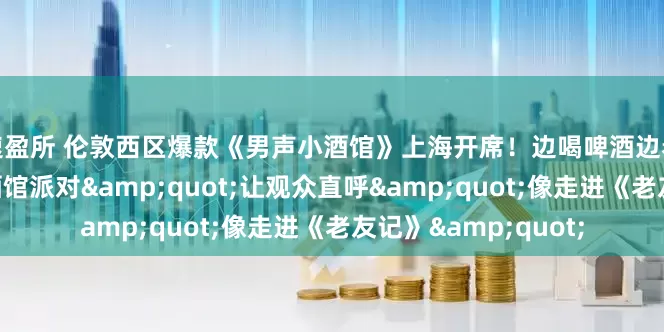 速盈所 伦敦西区爆款《男声小酒馆》上海开席！边喝啤酒边看剧，这场“沉浸式酒馆派对"让观众直呼"像走进《老友记》"