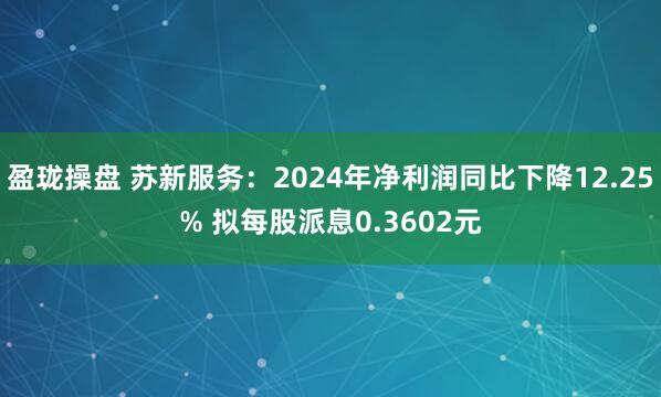 盈珑操盘 苏新服务：2024年净利润同比下降12.25% 拟每股派息0.3602元