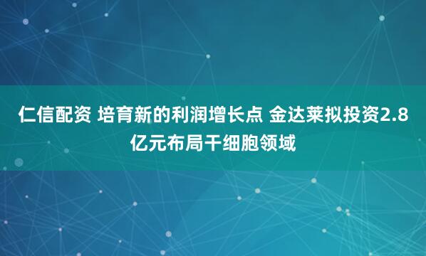 仁信配资 培育新的利润增长点 金达莱拟投资2.8亿元布局干细胞领域
