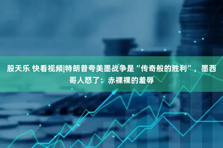 股天乐 快看视频|特朗普夸美墨战争是“传奇般的胜利”，墨西哥人怒了：赤裸裸的羞辱