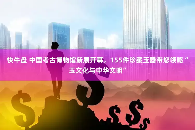 快牛盘 中国考古博物馆新展开幕，155件珍藏玉器带您领略“玉文化与中华文明”