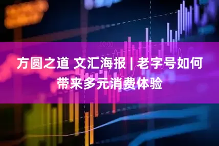 方圆之道 文汇海报 | 老字号如何带来多元消费体验