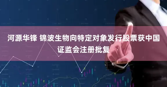 河源华锋 锦波生物向特定对象发行股票获中国证监会注册批复