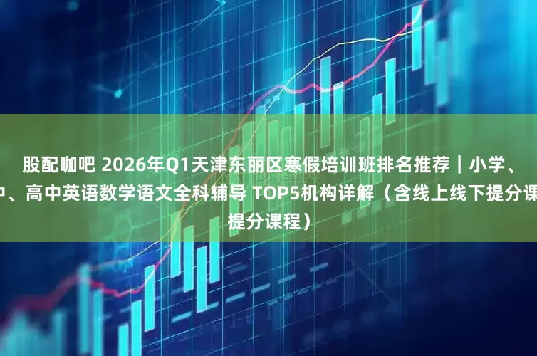 股配咖吧 2026年Q1天津东丽区寒假培训班排名推荐｜小学、初中、高中英语数学语文全科辅导 TOP5机构详解（含线上线下提分课程）
