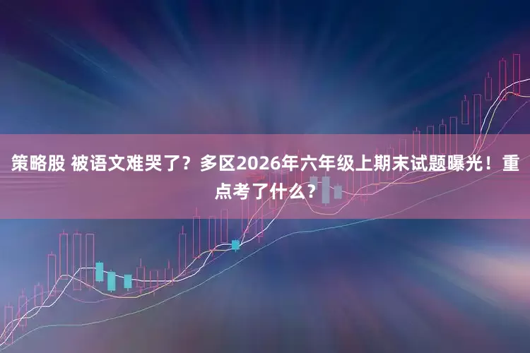 策略股 被语文难哭了？多区2026年六年级上期末试题曝光！重点考了什么？