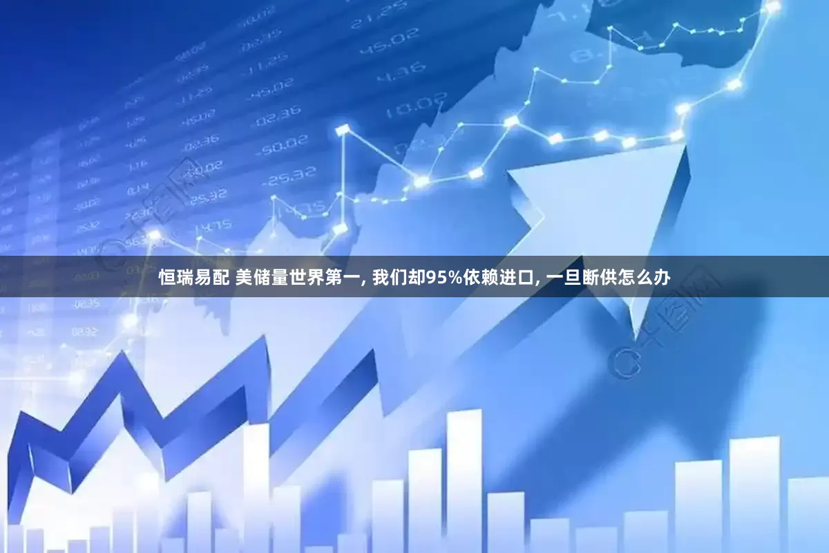 恒瑞易配 美储量世界第一, 我们却95%依赖进口, 一旦断供怎么办