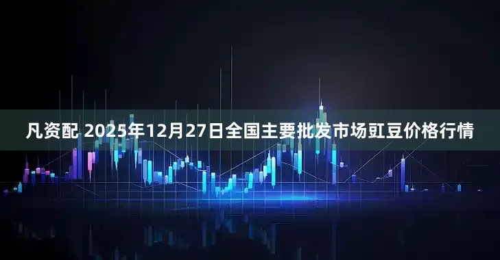 凡资配 2025年12月27日全国主要批发市场豇豆价格行情