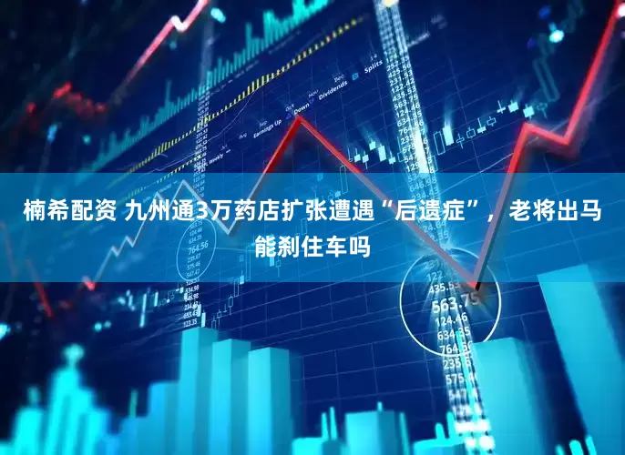 楠希配资 九州通3万药店扩张遭遇“后遗症”,老将出马能刹住车吗