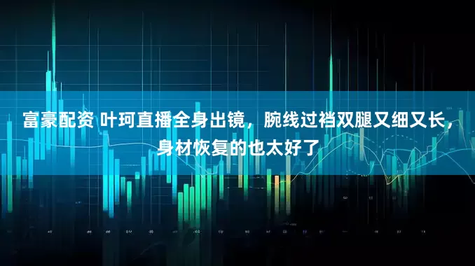 富豪配资 叶珂直播全身出镜,腕线过裆双腿又细又长,身材恢复的也太好了