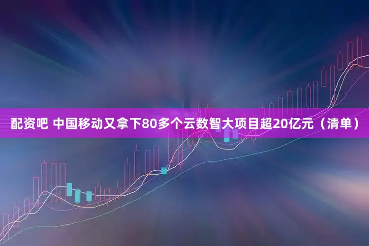 配资吧 中国移动又拿下80多个云数智大项目超20亿元（清单）