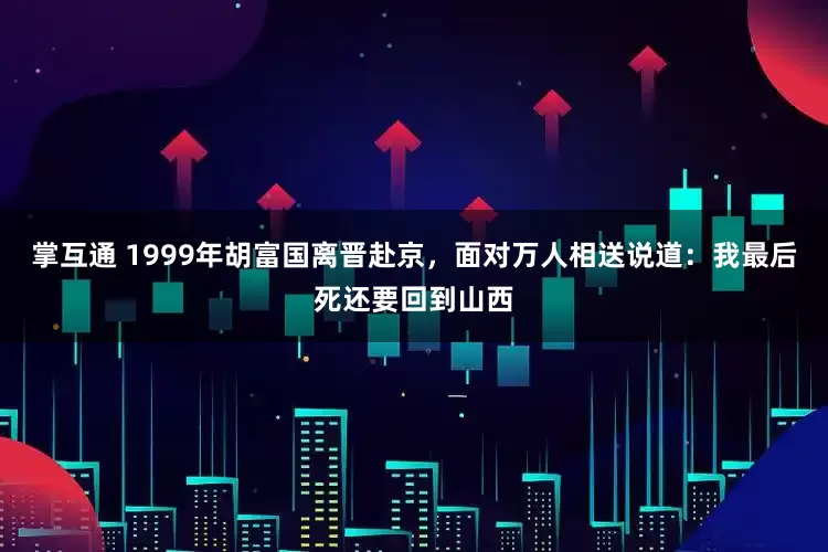 掌互通 1999年胡富国离晋赴京，面对万人相送说道：我最后死还要回到山西
